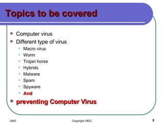 Topics to be covered Computer virus Different type of virus Macro virus Worm Trojan horse Hybrids Malware Spam Spyware And  preventing Computer Virus 