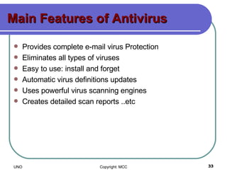 Main Features of Antivirus Provides complete e-mail virus Protection Eliminates all types of viruses    Easy to use: install and forget  Automatic virus definitions updates    Uses powerful virus scanning engines    Creates detailed scan reports ..etc 