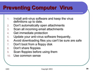 Preventing Computer  Virus Install anti-virus software and keep the virus definitions up to date.  Don't automatically open attachments  Scan all incoming email attachments  Get immediate protection  Update your anti-virus software frequently.  Avoid downloading files you can't be sure are safe  Don't boot from a floppy disk  Don't share floppies  Scan floppies before using them  Use common sense  