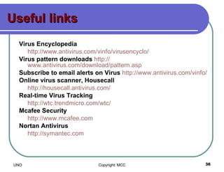 Useful links Virus Encyclopedia   http:// www.antivirus.com/vinfo/virusencyclo /   Virus pattern downloads   http:// www.antivirus.com/download/pattern.asp   Subscribe to email alerts on Virus   http:// www.antivirus.com/vinfo /   Online virus scanner, Housecall                              http:// housecall.antivirus.com /   Real-time Virus Tracking   http:// wtc.trendmicro.com/wtc /   Mcafee Security http://www.mcafee.com Nortan Antivirus http://symantec.com 