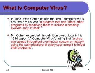 What is Computer Virus? In 1983, Fred Cohen coined the term “computer virus”, assume a virus was " a program that can 'infect' other programs by modifying them to include a possibly evolved copy of itself .”  Mr. Cohen expanded his definition a year later in his 1984 paper, “A Computer Virus”, noting that “ a virus can spread throughout a computer system or network using the authorizations of every user using it to infect their programs”.   