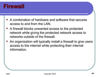 Firewall A combination of hardware and software that secures access to and from the LAN. A firewall blocks unwanted access to the protected network while giving the protected network access to networks outside of the firewall.  An organization will typically install a firewall to give users access to the internet while protecting their internal information.  