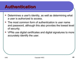 Authentication Determines a user's identity, as well as determining what a user is authorized to access.  The most common form of authentication is user name and password, although this also provides the lowest level of security.  VPNs use digital certificates and digital signatures to more accurately identify the user.  