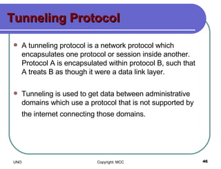 Tunneling Protocol A tunneling protocol is a network protocol which encapsulates one protocol or session inside another. Protocol A is encapsulated within protocol B, such that A treats B as though it were a data link layer.  Tunneling is used to get data between administrative domains which use a protocol that is not supported by the internet connecting those domains.   