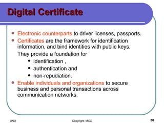 Digital Certificate Electronic counterparts  to driver licenses, passports. Certificates  are the framework for identification information, and bind identities with public keys. They provide a foundation for identification , authentication and non-repudiation. Enable individuals and organizations  to secure business and personal transactions across communication networks. 