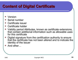 Content of Digital Certificate Version Serial number Certificate issuer Certificate holder Validity period Attributes, known as certificate extensions, that contain additional information such as allowable uses for this certificate Digital signature from the certification authority to ensure that the certificate has not been altered and to indicate the identity of the issuer And other… 