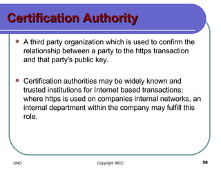 Certification Authority A third party organization which is used to confirm the relationship between a party to the https transaction and that party's public key.  Certification authorities may be widely known and trusted institutions for Internet based transactions; where https is used on companies internal networks, an internal department within the company may fulfill this role.  
