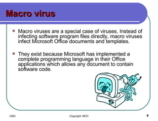 Macro virus Macro viruses are a special case of viruses. Instead of infecting software program files directly, macro viruses infect Microsoft Office documents and templates.  They exist because Microsoft has implemented a complete programming language in their Office applications which allows any document to contain software code.  