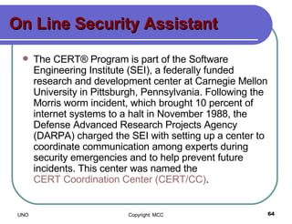 On Line Security Assistant The CERT® Program is part of the Software Engineering Institute (SEI), a federally funded research and development center at Carnegie Mellon University in Pittsburgh, Pennsylvania. Following the Morris worm incident, which brought 10 percent of internet systems to a halt in November 1988, the Defense Advanced Research Projects Agency (DARPA) charged the SEI with setting up a center to coordinate communication among experts during security emergencies and to help prevent future incidents. This center was named the  CERT Coordination Center (CERT/CC) .  