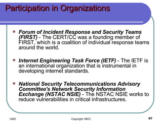 Participation in Organizations Forum of Incident Response and Security Teams (FIRST)  - The CERT/CC was a founding member of FIRST, which is a coalition of individual response teams around the world.  Internet Engineering Task Force (IETF)  - The IETF is an international organization that is instrumental in developing internet standards.  National Security Telecommunications Advisory Committee's Network Security Information Exchange (NSTAC NSIE)  - The NSTAC NSIE works to reduce vulnerabilities in critical infrastructures.  