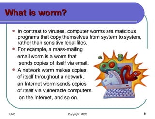 What is worm? In contrast to viruses, computer worms are malicious programs that copy themselves from system to system, rather than sensitive legal files.  For example, a mass-mailing  email worm is a worm that  sends copies of itself via email.  A network worm makes copies of itself throughout a network,  an Internet worm sends copies  of itself via vulnerable computers  on the Internet, and so on. 