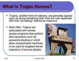 What is Trojan Horses? Trojans, another form of malware, are generally agreed upon as doing something other than the user expected, with that “something” defined as malicious.  Most often, Trojans are  associated with remote  access programs that perform  illicit operations such as  password-stealing or which  allow compromised machines  to be used for targeted denial  (rejection) of service attacks.  
