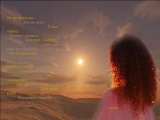 Ne me quitte pas   Não me deixe   Il faut oublier   Devemos esquecer   Tout peut s’oublier   Tudo que pode ser esquecido   Qui s’enfuit déjà   Que já tenha passado   Oublier le temps   Esquecer os tempos   Des malentendus   Dos mal entendidos   Et le temps perdu   E os tempos perdidos 