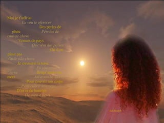 Moi je t’offriai   Eu vou te oferecer   Des perles de pluie   Pérolas de chuvae chuva   Venues de pays   Que vêm dos países   Où il ne pleut pas   Onde não chove   Je creuserai la terre   Eu vou cavar a terra   Jusqu’après ma mort   Até a minha morte   Pour couvrir ton corps   Para cobrir teucorpo   D’or et de lumière   De ouro e luzes 