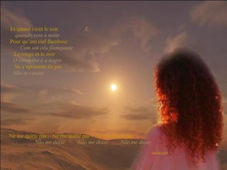 Et quand vient le soir   E quando vem a noite   Pour qu’um ciel flamboie   Com um céu flamejante   Le rouge et le noir   O vermelho e o negro   Ne s’épousent-ils pas   Não se casam  Ne me quitte pas – Ne me quitte pas – Ne me quitte pas   Não me deixe  Não me deixe  Não me deixe 