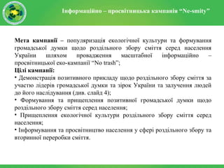 Інформаційно – просвітницька кампанія “Ne-smity”
Мета кампанії – популяризація екологічної культури та формування
громадської думки щодо роздільного збору сміття серед населення
України шляхом провадження масштабної інформаційно –
просвітницької еко-кампанії “No trash”;
Цілі кампанії:
• Демонстрація позитивного прикладу щодо роздільного збору сміття за
участю лідерів громадської думки та зірок України та залучення людей
до його наслідування (див. слайд 4);
• Формування та прищеплення позитивної громадської думки щодо
роздільного збору сміття серед населення;
• Прищеплення екологічної культури роздільного збору сміття серед
населення;
• Інформування та просвітництво населення у сфері роздільного збору та
вторинної переробки сміття.
 