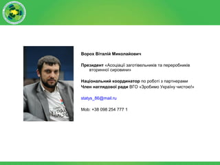 Ворох Віталій Миколайович
Президент «Асоціації заготівельників та переробників
вторинної сировини»
Національний координатор по роботі з партнерами
Член наглядової ради ВГО «Зробимо Україну чистою!»
statys_86@mail.ru
Mob: +38 098 254 777 1
 