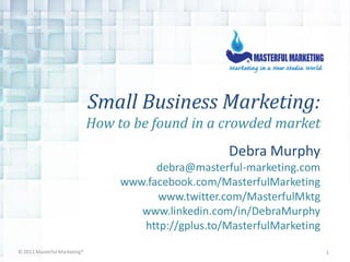 Small Business Marketing:
                              How to be found in a crowded market
                                                       Debra Murphy
                                         debra@masterful-marketing.com
                                   www.facebook.com/MasterfulMarketing
                                         www.twitter.com/MasterfulMktg
                                      www.linkedin.com/in/DebraMurphy
                                      http://gplus.to/MasterfulMarketing

© 2011 Masterful Marketing®                                                1
 