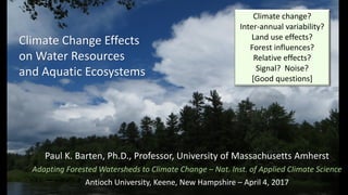 Climate Change Effects
on Water Resources
and Aquatic Ecosystems
Paul K. Barten, Ph.D., Professor, University of Massachusetts Amherst
Adapting Forested Watersheds to Climate Change – Nat. Inst. of Applied Climate Science
Antioch University, Keene, New Hampshire – April 4, 2017
Climate change?
Inter-annual variability?
Land use effects?
Forest influences?
Relative effects?
Signal? Noise?
[Good questions]
 