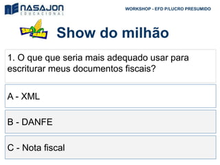 Show do milhão
WORKSHOP - EFD P/LUCRO PRESUMIDO
1. O que que seria mais adequado usar para
escriturar meus documentos fiscais?
A - XML
B - DANFE
C - Nota fiscal
 