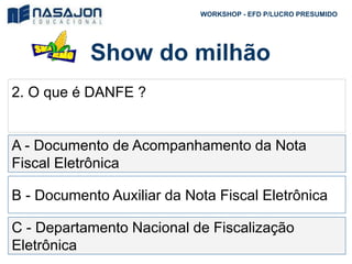 Show do milhão
WORKSHOP - EFD P/LUCRO PRESUMIDO
2. O que é DANFE ?
A - Documento de Acompanhamento da Nota
Fiscal Eletrônica
B - Documento Auxiliar da Nota Fiscal Eletrônica
C - Departamento Nacional de Fiscalização
Eletrônica
 