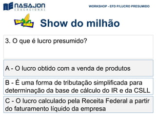 Show do milhão
WORKSHOP - EFD P/LUCRO PRESUMIDO
3. O que é lucro presumido?
A - O lucro obtido com a venda de produtos
B - É uma forma de tributação simplificada para
determinação da base de cálculo do IR e da CSLL
C - O lucro calculado pela Receita Federal a partir
do faturamento líquido da empresa
 