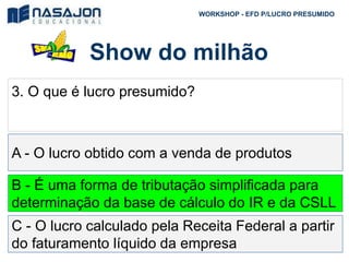 Show do milhão
WORKSHOP - EFD P/LUCRO PRESUMIDO
3. O que é lucro presumido?
A - O lucro obtido com a venda de produtos
B - É uma forma de tributação simplificada para
determinação da base de cálculo do IR e da CSLL
C - O lucro calculado pela Receita Federal a partir
do faturamento líquido da empresa
 