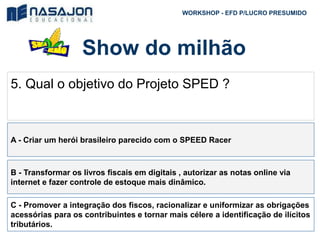 Show do milhão
WORKSHOP - EFD P/LUCRO PRESUMIDO
5. Qual o objetivo do Projeto SPED ?
A - Criar um herói brasileiro parecido com o SPEED Racer
B - Transformar os livros fiscais em digitais , autorizar as notas online via
internet e fazer controle de estoque mais dinâmico.
C - Promover a integração dos fiscos, racionalizar e uniformizar as obrigações
acessórias para os contribuintes e tornar mais célere a identificação de ilícitos
tributários.
 