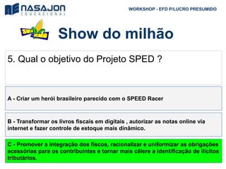 Show do milhão
WORKSHOP - EFD P/LUCRO PRESUMIDO
5. Qual o objetivo do Projeto SPED ?
A - Criar um herói brasileiro parecido com o SPEED Racer
B - Transformar os livros fiscais em digitais , autorizar as notas online via
internet e fazer controle de estoque mais dinâmico.
C - Promover a integração dos fiscos, racionalizar e uniformizar as obrigações
acessórias para os contribuintes e tornar mais célere a identificação de ilícitos
tributários.
 