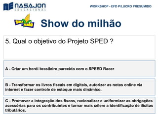 Show do milhão
WORKSHOP - EFD P/LUCRO PRESUMIDO
5. Qual o objetivo do Projeto SPED ?
A - Criar um herói brasileiro parecido com o SPEED Racer
B - Transformar os livros fiscais em digitais, autorizar as notas online via
internet e fazer controle de estoque mais dinâmico.
C - Promover a integração dos fiscos, racionalizar e uniformizar as obrigações
acessórias para os contribuintes e tornar mais célere a identificação de ilícitos
tributários.
 