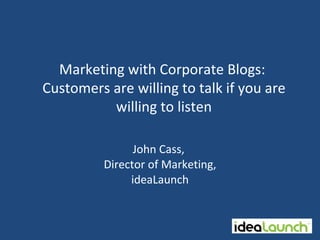 Marketing with Corporate Blogs:
Customers are willing to talk if you are
          willing to listen

                John Cass,
          Director of Marketing,
               ideaLaunch
 