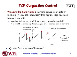 TCP Congestion Control
• “probing for bandwidth”: increase transmission rate on
receipt of ACK, until eventually loss occurs, then decrease
transmission rate
• continue to increase on ACK, decrease on loss (since available
bandwidth is changing, depending on other connections in network).
ACKs being received,
so increase rate
X
X
X
X
X loss, so decrease rate
sending
rate
time
• Q: how fast to increase/decrease?
TCP’s
“sawtooth”
behavior
Computer Networks: TCP Congestion Control 10
K & R
 