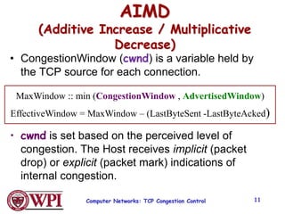 Computer Networks: TCP Congestion Control 11
AIMD
(Additive Increase / Multiplicative
Decrease)
• CongestionWindow (cwnd) is a variable held by
the TCP source for each connection.
• cwnd is set based on the perceived level of
congestion. The Host receives implicit (packet
drop) or explicit (packet mark) indications of
internal congestion.
MaxWindow :: min (CongestionWindow , AdvertisedWindow)
EffectiveWindow = MaxWindow – (LastByteSent -LastByteAcked)
 