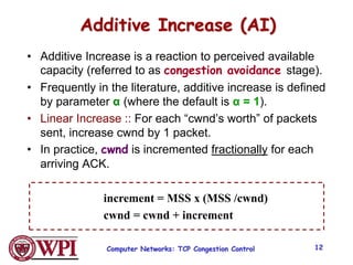 Computer Networks: TCP Congestion Control 12
Additive Increase (AI)
• Additive Increase is a reaction to perceived available
capacity (referred to as congestion avoidance stage).
• Frequently in the literature, additive increase is defined
by parameter α (where the default is α = 1).
• Linear Increase :: For each “cwnd’s worth” of packets
sent, increase cwnd by 1 packet.
• In practice, cwnd is incremented fractionally for each
arriving ACK.
increment = MSS x (MSS /cwnd)
cwnd = cwnd + increment
 