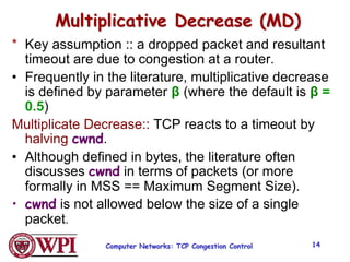 Computer Networks: TCP Congestion Control 14
Multiplicative Decrease (MD)
* Key assumption :: a dropped packet and resultant
timeout are due to congestion at a router.
• Frequently in the literature, multiplicative decrease
is defined by parameter β (where the default is β =
0.5)
Multiplicate Decrease:: TCP reacts to a timeout by
halving cwnd.
• Although defined in bytes, the literature often
discusses cwnd in terms of packets (or more
formally in MSS == Maximum Segment Size).
• cwnd is not allowed below the size of a single
packet.
 