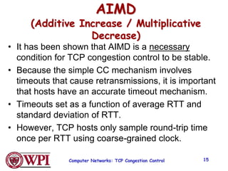 Computer Networks: TCP Congestion Control 15
AIMD
(Additive Increase / Multiplicative
Decrease)
• It has been shown that AIMD is a necessary
condition for TCP congestion control to be stable.
• Because the simple CC mechanism involves
timeouts that cause retransmissions, it is important
that hosts have an accurate timeout mechanism.
• Timeouts set as a function of average RTT and
standard deviation of RTT.
• However, TCP hosts only sample round-trip time
once per RTT using coarse-grained clock.
 