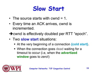 Computer Networks: TCP Congestion Control 18
Slow Start
• The source starts with cwnd = 1.
• Every time an ACK arrives, cwnd is
incremented.
cwnd is effectively doubled per RTT “epoch”.
• Two slow start situations:
 At the very beginning of a connection {cold start}.
 When the connection goes dead waiting for a
timeout to occur (i.e, when the advertized
window goes to zero!)
 