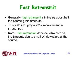 Computer Networks: TCP Congestion Control 24
Fast Retransmit
• Generally, fast retransmit eliminates about half
the coarse-grain timeouts.
• This yields roughly a 20% improvement in
throughput.
• Note – fast retransmit does not eliminate all
the timeouts due to small window sizes at the
source.
 