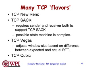 Many TCP ‘flavors’
• TCP New Reno
• TCP SACK
– requires sender and receiver both to
support TCP SACK
– possible state machine is complex.
• TCP Vegas
– adjusts window size based on difference
between expected and actual RTT.
• TCP Cubic
Computer Networks: TCP Congestion Control 29
 