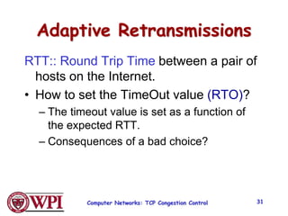 Computer Networks: TCP Congestion Control 31
Adaptive Retransmissions
RTT:: Round Trip Time between a pair of
hosts on the Internet.
• How to set the TimeOut value (RTO)?
– The timeout value is set as a function of
the expected RTT.
– Consequences of a bad choice?
 