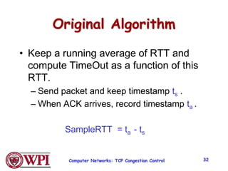 Computer Networks: TCP Congestion Control 32
Original Algorithm
• Keep a running average of RTT and
compute TimeOut as a function of this
RTT.
– Send packet and keep timestamp ts .
– When ACK arrives, record timestamp ta .
SampleRTT = ta - ts
 