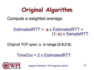 Computer Networks: TCP Congestion Control 33
Original Algorithm
Compute a weighted average:
EstimatedRTT = α x EstimatedRTT +
(1- α) x SampleRTT
Original TCP spec: α in range (0.8,0.9)
TimeOut = 2 x EstimatedRTT
 