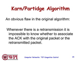 Computer Networks: TCP Congestion Control 34
Karn/Partidge Algorithm
An obvious flaw in the original algorithm:
Whenever there is a retransmission it is
impossible to know whether to associate
the ACK with the original packet or the
retransmitted packet.
 