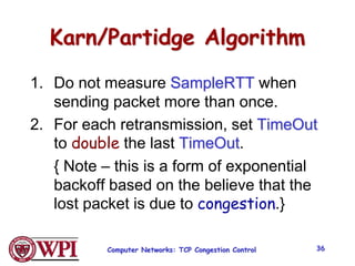 Computer Networks: TCP Congestion Control 36
Karn/Partidge Algorithm
1. Do not measure SampleRTT when
sending packet more than once.
2. For each retransmission, set TimeOut
to double the last TimeOut.
{ Note – this is a form of exponential
backoff based on the believe that the
lost packet is due to congestion.}
 