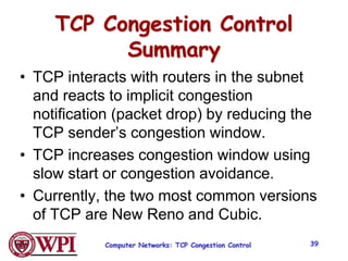 TCP Congestion Control
Summary
• TCP interacts with routers in the subnet
and reacts to implicit congestion
notification (packet drop) by reducing the
TCP sender’s congestion window.
• TCP increases congestion window using
slow start or congestion avoidance.
• Currently, the two most common versions
of TCP are New Reno and Cubic.
Computer Networks: TCP Congestion Control 39
 