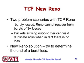 TCP New Reno
• Two problem scenarios with TCP Reno
– bursty losses, Reno cannot recover from
bursts of 3+ losses
– Packets arriving out-of-order can yield
duplicate acks when in fact there is no
loss.
• New Reno solution – try to determine
the end of a burst loss.
Computer Networks: TCP Congestion Control 40
 