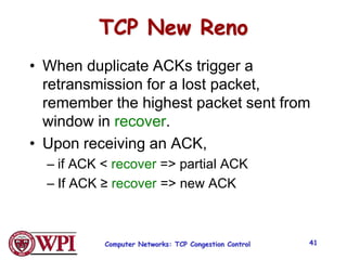 TCP New Reno
• When duplicate ACKs trigger a
retransmission for a lost packet,
remember the highest packet sent from
window in recover.
• Upon receiving an ACK,
– if ACK < recover => partial ACK
– If ACK ≥ recover => new ACK
Computer Networks: TCP Congestion Control 41
 