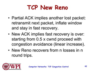 TCP New Reno
• Partial ACK implies another lost packet:
retransmit next packet, inflate window
and stay in fast recovery.
• New ACK implies fast recovery is over:
starting from 0.5 x cwnd proceed with
congestion avoidance (linear increase).
• New Reno recovers from n losses in n
round trips.
Computer Networks: TCP Congestion Control 42
 