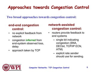 Approaches towards Congestion Control
end-end congestion
control:
• no explicit feedback from
network
• congestion inferred from
end-system observed loss,
delay
• approach taken by TCP
network-assisted
congestion control:
• routers provide feedback to
end systems
– single bit indicating
congestion (SNA,
DECbit, TCP/IP ECN,
ATM)
– explicit rate sender
should use for sending.
Two broad approaches towards congestion control:
Computer Networks: TCP Congestion Control 6
 