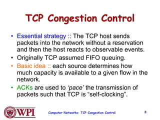 Computer Networks: TCP Congestion Control 8
TCP Congestion Control
• Essential strategy :: The TCP host sends
packets into the network without a reservation
and then the host reacts to observable events.
• Originally TCP assumed FIFO queuing.
• Basic idea :: each source determines how
much capacity is available to a given flow in the
network.
• ACKs are used to ‘pace’ the transmission of
packets such that TCP is “self-clocking”.
 